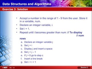 Data Structures and Algorithms
Exercise 3: Solution


                •   Accept a number in the range of 1 - 9 from the user. Store it
                    in a variable, num.
                •   Declare an integer variable, i.
                •   Set i = 1.
                •   Repeat until i becomes greater than num: // To display
                                                                      // num
                    rows
                     a.   Declare an integer variable j
                     b.   Set j = i
                     c.   Display j and insert a space
                     d.   Set j = j – 1
                     e.   If j > 0 go to step c
                     f.   Insert a line break
                     g.   Set i = i + 1

     Ver. 1.0                                                              Session 2
 