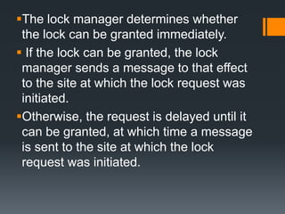 The lock manager determines whether
the lock can be granted immediately.
 If the lock can be granted, the lock
manager sends a message to that effect
to the site at which the lock request was
initiated.
Otherwise, the request is delayed until it
can be granted, at which time a message
is sent to the site at which the lock
request was initiated.
 