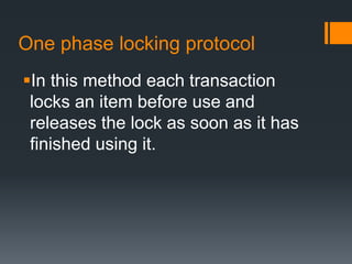 One phase locking protocol
In this method each transaction
locks an item before use and
releases the lock as soon as it has
finished using it.
 