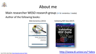 Jose Emilio Labra Gayo http://www.di.uniovi.es/~labra
About me
Main researcher WESO research group (WEb Semántics Oviedo)
Author of the following books:
http://www.di.uniovi.es/~labra
Web Semántica (2012) Validating RDF Data (2017)
 