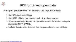 Jose Emilio Labra Gayo http://www.di.uniovi.es/~labra
RDF for Linked open data
Principles proposed by Tim Berners-Lee to publish data:
1. Use URIs to denote things
2. Use HTTP URIs so that people can look up those names
3. When someone looks up a URI, provide useful information, using the
standards (RDF*, SPARQL)
4. Include links to other URIs. so that they can discover more things.
 