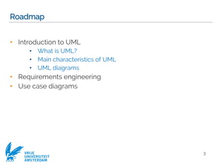 VRIJE
UNIVERSITEIT
AMSTERDAM
Roadmap
• Introduction to UML
• What is UML?
• Main characteristics of UML
• UML diagrams
• Requirements engineering
• Use case diagrams
3
 