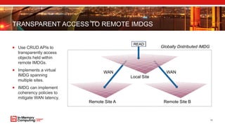 TRANSPARENT ACCESS TO REMOTE IMDGS
 Use CRUD APIs to
transparently access
objects held within
remote IMDGs.
 Implements a virtual
IMDG spanning
multiple sites.
 IMDG can implement
coherency policies to
mitigate WAN latency.
10
Remote Site A Remote Site B
READ
WAN WAN
Local Site
Globally Distributed IMDG
 