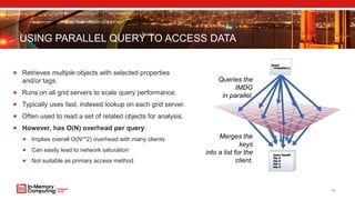 USING PARALLEL QUERY TO ACCESS DATA
 Retrieves multiple objects with selected properties
and/or tags.
 Runs on all grid servers to scale query performance.
 Typically uses fast, indexed lookup on each grid server.
 Often used to read a set of related objects for analysis.
 However, has O(N) overhead per query:
 Implies overall O(N**2) overhead with many clients
 Can easily lead to network saturation
 Not suitable as primary access method
11
Queries the
IMDG
in parallel.
Merges the
keys
into a list for the
client.
 