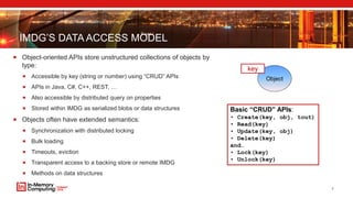 IMDG’S DATA ACCESS MODEL
 Object-oriented APIs store unstructured collections of objects by
type:
 Accessible by key (string or number) using “CRUD” APIs
 APIs in Java, C#, C++, REST, …
 Also accessible by distributed query on properties
 Stored within IMDG as serialized blobs or data structures
 Objects often have extended semantics:
 Synchronization with distributed locking
 Bulk loading
 Timeouts, eviction
 Transparent access to a backing store or remote IMDG
 Methods on data structures
7
Basic “CRUD” APIs:
• Create(key, obj, tout)
• Read(key)
• Update(key, obj)
• Delete(key)
and…
• Lock(key)
• Unlock(key)
Object
key
 