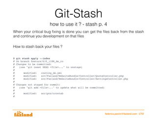 Git-Stash
how to use it ? - stash p. 4
federico.panini@fazland.com - CTO
How to stash back your ﬁles ?
$ git stash apply --index
# On branch feature/610_i18N_de_ro
# Changes to be committed:
# (use "git reset HEAD <file>..." to unstage)
#
# modified: routing_de.yml
# modified: src/Fazland/WebsiteBundle/Controller/QuoteController.php
# modified: src/Fazland/WebsiteBundle/Controller/SettingsController.php
#
# Changes not staged for commit:
# (use "git add <file>..." to update what will be committed)
#
# modified: scripts/crontab
#
When your critical bug ﬁxing is done you can get the ﬁles back from the stash
and continue you development on that ﬁles
 