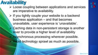 e2e
EA
Availability
 Loose coupling between applications and services
are imperative to availability.
 If you tightly couple your website to a backend
business application – and that becomes
unavailable, user experience is ‘unavailable’.
 Caching data in non-persistent storage is another
lever to provide a higher level of availability
 Asynchronous processing wherever possible.
 Avoid technology sprawl as much as possible.
Slide 23 of 31
 
