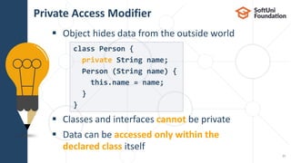  Object hides data from the outside world
 Classes and interfaces cannot be private
 Data can be accessed only within the
declared class itself
Private Access Modifier
11
class Person {
private String name;
Person (String name) {
this.name = name;
}
}
 