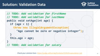 Solution: Validation Data
24
// TODO: Add validation for firstName
// TODO: Add validation for lastName
public void setAge(int age) {
if (age < 1) {
throw new IllegalArgumentException(
"Age cannot be zero or negative integer");
}
this.age = age;
}
// TODO: Add validation for salary
Check your solution here :https://judge.softuni.bg/Contests/1535/Encapsulation-Lab
 