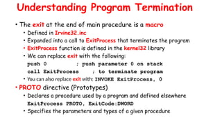Understanding Program Termination
• The exit at the end of main procedure is a macro
• Defined in Irvine32.inc
• Expanded into a call to ExitProcess that terminates the program
• ExitProcess function is defined in the kernel32 library
• We can replace exit with the following:
push 0 ; push parameter 0 on stack
call ExitProcess ; to terminate program
• You can also replace exit with: INVOKE ExitProcess, 0
• PROTO directive (Prototypes)
• Declares a procedure used by a program and defined elsewhere
ExitProcess PROTO, ExitCode:DWORD
• Specifies the parameters and types of a given procedure
 