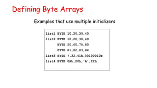 Defining Byte Arrays
list1 BYTE 10,20,30,40
list2 BYTE 10,20,30,40
BYTE 50,60,70,80
BYTE 81,82,83,84
list3 BYTE ?,32,41h,00100010b
list4 BYTE 0Ah,20h,'A',22h
Examples that use multiple initializers
 
