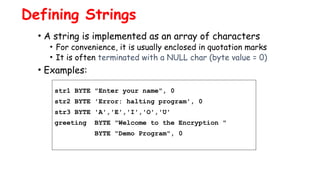 Defining Strings
• A string is implemented as an array of characters
• For convenience, it is usually enclosed in quotation marks
• It is often terminated with a NULL char (byte value = 0)
• Examples:
str1 BYTE "Enter your name", 0
str2 BYTE 'Error: halting program', 0
str3 BYTE 'A','E','I','O','U'
greeting BYTE "Welcome to the Encryption "
BYTE "Demo Program", 0
 