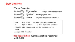 • Three Formats:
Name EQU Expression Integer constant expression
Name EQU Symbol Existing symbol name
Name EQU <text> Any text may appear within < …>
• No Redefinition: Name cannot be redefined
with EQU
EQU Directive
SIZE EQU 10*10 ; Integer constant expression
PI EQU <3.1416> ; Real symbolic constant
PressKey EQU <"Press any key to continue...",0>
.DATA
prompt BYTE PressKey
 