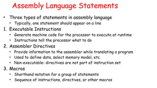 Assembly Language Statements
• Three types of statements in assembly language
• Typically, one statement should appear on a line
1. Executable Instructions
• Generate machine code for the processor to execute at runtime
• Instructions tell the processor what to do
2. Assembler Directives
• Provide information to the assembler while translating a program
• Used to define data, select memory model, etc.
• Non-executable: directives are not part of instruction set
3. Macros
• Shorthand notation for a group of statements
• Sequence of instructions, directives, or other macros
 