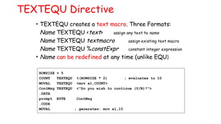 TEXTEQU Directive
• TEXTEQU creates a text macro. Three Formats:
Name TEXTEQU <text> assign any text to name
Name TEXTEQU textmacro assign existing text macro
Name TEXTEQU %constExpr constant integer expression
• Name can be redefined at any time (unlike EQU)
ROWSIZE = 5
COUNT TEXTEQU %(ROWSIZE * 2) ; evaluates to 10
MOVAL TEXTEQU <mov al,COUNT>
ContMsg TEXTEQU <"Do you wish to continue (Y/N)?">
.DATA
prompt BYTE ContMsg
.CODE
MOVAL ; generates: mov al,10
 