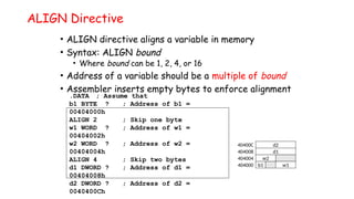 ALIGN Directive
• ALIGN directive aligns a variable in memory
• Syntax: ALIGN bound
• Where bound can be 1, 2, 4, or 16
• Address of a variable should be a multiple of bound
• Assembler inserts empty bytes to enforce alignment
.DATA ; Assume that
b1 BYTE ? ; Address of b1 =
00404000h
ALIGN 2 ; Skip one byte
w1 WORD ? ; Address of w1 =
00404002h
w2 WORD ? ; Address of w2 =
00404004h
ALIGN 4 ; Skip two bytes
d1 DWORD ? ; Address of d1 =
00404008h
d2 DWORD ? ; Address of d2 =
0040400Ch
w1
b1
404000
w2
404004
d1
404008
d2
40400C
 