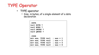 TYPE Operator
• TYPE operator
• Size, in bytes, of a single element of a data
declaration
.DATA
var1 BYTE ?
var2 WORD ?
var3 DWORD ?
var4 QWORD ?
.CODE
mov eax, TYPE var1 ; eax = 1
mov eax, TYPE var2 ; eax = 2
mov eax, TYPE var3 ; eax = 4
mov eax, TYPE var4 ; eax = 8
 