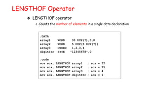 ❖ LENGTHOF operator
✧ Counts the number of elements in a single data declaration
LENGTHOF Operator
.DATA
array1 WORD 30 DUP(?),0,0
array2 WORD 5 DUP(3 DUP(?))
array3 DWORD 1,2,3,4
digitStr BYTE "12345678",0
.code
mov ecx, LENGTHOF array1 ; ecx = 32
mov ecx, LENGTHOF array2 ; ecx = 15
mov ecx, LENGTHOF array3 ; ecx = 4
mov ecx, LENGTHOF digitStr ; ecx = 9
 