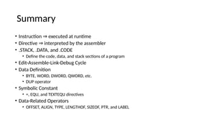 Summary
• Instruction executed at runtime
⇒
• Directive interpreted by the assembler
⇒
• .STACK, .DATA, and .CODE
• Define the code, data, and stack sections of a program
• Edit-Assemble-Link-Debug Cycle
• Data Definition
• BYTE, WORD, DWORD, QWORD, etc.
• DUP operator
• Symbolic Constant
• =, EQU, and TEXTEQU directives
• Data-Related Operators
• OFFSET, ALIGN, TYPE, LENGTHOF, SIZEOF, PTR, and LABEL
 