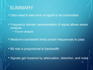 SUMMARY
• Data need to take form of signal to be transmitted
• Frequency domain representation of signal allows easier
analysis
• Fourier analysis
• Medium's bandwidth limits certain frequencies to pass
• Bit rate is proportional to bandwidth
• Signals get impaired by attenuation, distortion, and noise
41
 