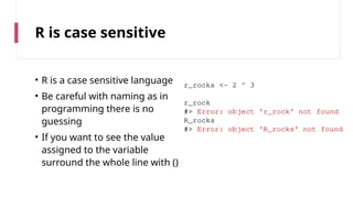 R is case sensitive
• R is a case sensitive language
• Be careful with naming as in
programming there is no
guessing
• If you want to see the value
assigned to the variable
surround the whole line with ()
r_rocks <- 2 ^ 3
r_rock
#> Error: object 'r_rock' not found
R_rocks
#> Error: object 'R_rocks' not found
 
