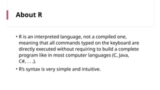 About R
• R is an interpreted language, not a compiled one,
meaning that all commands typed on the keyboard are
directly executed without requiring to build a complete
program like in most computer languages (C, Java,
C#, . . .).
• R’s syntax is very simple and intuitive.
 