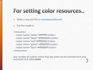 » Make a new xml file in res/values/color.xml

» Put this inside it:

<resources>
  <color name="white">#ffffffff</color>
  <color name="black">#ff000000</color>
  <color name="red">#ffff0000</color>
  <color name="green">#ff00ff00</color>
  <color name="blue">#ff0000ff</color>
</resources>

Any number of custom colors that you want can be inserted here and
accessed via R.color.name
 