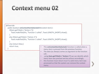@Override
 public boolean onContextItemSelected(MenuItem item) {
   if(item.getTitle()=="Action 1"){
      Toast.makeText(this, "function 1 called", Toast.LENGTH_SHORT).show();
   }
   else if(item.getTitle()=="Action 2"){
      Toast.makeText(this, "function 1 called", Toast.LENGTH_SHORT).show();
   }
   else {return false;}
   return true;                             • This onContextItemSelected() function is called when a
 }                                               menu item is pressed from the previous function.
                                          •   The data (as always) comes as argument to the function
                                              call..
                                          •    using item.getTitle()=="Action 1") we can identify which
                                              menu item was pressed and do actions accordingly..
                                          •   this function must return true if a valid menu item was
                                              processed so that the system can remove the context
                                              menu.
 