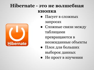 Hibernate - это не волшебная
           кнопка
           ● Пасует в сложных
             запросах
           ● Сложные связи между
             таблицами
             превращаются в
             неожиданные объекты
           ● Плох для больших
             выборок данных
           ● Не прост в изучении
 