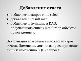 Добавление отчета
● добавляем 1 запрос типа select;
● добавляем 1 Result map;
● добавляем 1 функцию в DAO,
  получающюю список ResultMap объектов
  по псевдониму.

Эта функция возвращает множество строк
отчета. Изменение логики запроса приводит
лишь к изменению SQL - запроса.
 