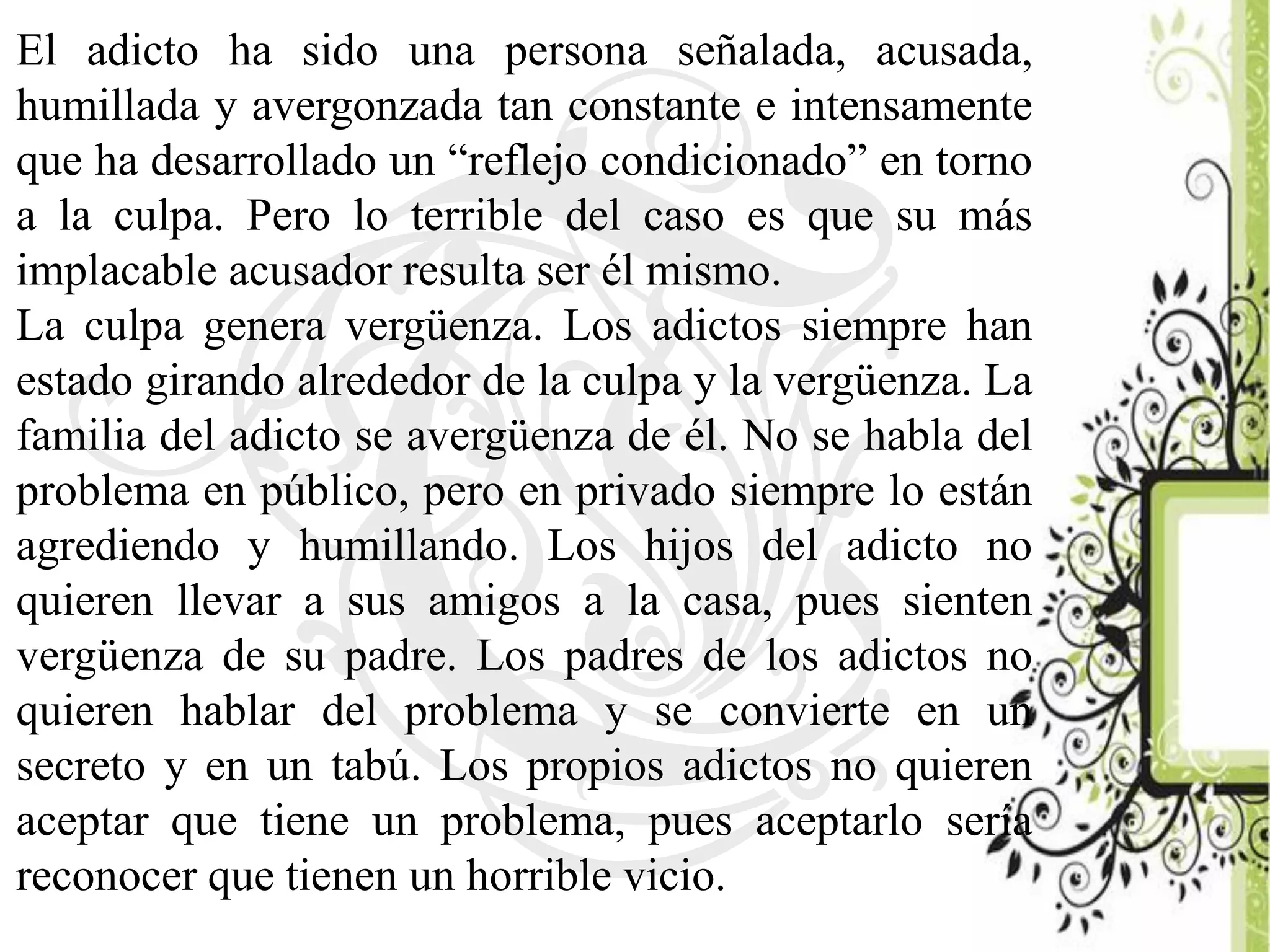 El adicto ha sido una persona señalada, acusada,
humillada y avergonzada tan constante e intensamente
que ha desarrollado un “reflejo condicionado” en torno
a la culpa. Pero lo terrible del caso es que su más
implacable acusador resulta ser él mismo.
La culpa genera vergüenza. Los adictos siempre han
estado girando alrededor de la culpa y la vergüenza. La
familia del adicto se avergüenza de él. No se habla del
problema en público, pero en privado siempre lo están
agrediendo y humillando. Los hijos del adicto no
quieren llevar a sus amigos a la casa, pues sienten
vergüenza de su padre. Los padres de los adictos no
quieren hablar del problema y se convierte en un
secreto y en un tabú. Los propios adictos no quieren
aceptar que tiene un problema, pues aceptarlo sería
reconocer que tienen un horrible vicio.
 