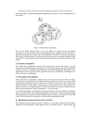 International Journal of Network Security & Its Applications (IJNSA), Vol.4, No.2, March 2012
40
base station (BS), or indirectly through the neighboring CHs. Figure 1 shows the organization of
the network.
Figure 1.Chains cluster organization.
We used the SMAC protocol [28] to access the medium. To reduce energy consumption
generated by the idle listening, nodes must periodically sleep. S-MAC also sets the radio to
sleep during transmission of other nodes. We assume the use of RTS / CTS [29] mechanism in
the process of data transmission. Source node initiates the process by sending a Request to Send
frame (RTS) to the destination node. Then destination node replies with a Clear to Send frame
(CTS).
3.2. Security Assumptions
We assume that communication between the network nodes and the base station is secured
using security protocols based on symmetric keys. We opt for using the same protocol proposed
in [30]. It consists on establishing keys following a pre-distributed approach which seems more
appropriate for sensor networks. In this approach (secret) key information is distributed to all
sensor nodes prior to deployment.
3.3. Description of the problem
Sensor networks are vulnerable to different types of attacks and intrusions. These can target
several layers in the OSI model. The different solutions proposed in the previous section offer
layered intrusion detection systems. Thus, they can detect an intrusion at the network layer
without detecting it at the MAC or physical layer, which therefore makes these systems less
effective. However, the implementation of a detection system for each layer can greatly increase
the load (processing power, energy consumption ...) on sensor nodes.
To remedy this problem, we developed an intrusion detection system that operates on different
layers of the OSI model. So instead of offering IDS for each layer, we have developed a single
intrusion detection system that can detect different types of attacks on several layers of the OSI
model. The following section describes its architecture and operating principle.
4. PROPOSED INTRUSION DETECTION SYSTEM
The proposed intrusion detection system is based on a cross layer architecture that exploits
interaction and collaboration of three adjacent layers in the OSI model i.e. network, Mac and
 