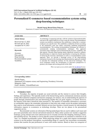 IAES International Journal of Artificial Intelligence (IJ-AI)
Vol. 13, No. 1, March 2024, pp. 610~618
ISSN: 2252-8938, DOI: 10.11591/ijai.v13.i1.pp610-618  610
Journal homepage: http://ijai.iaescore.com
Personalized E-commerce based recommendation systems using
deep-learning techniques
Shruthi Nagraj, Blessed Prince Palayyan
Department of Computer Science and Engineering, Presidency University, Bangalore, India
Article Info ABSTRACT
Article history:
Received Apr 12, 2022
Revised Apr 26, 2023
Accepted Jul 19, 2023
As technology is surpassing each day, with the variation of personalized drifts
relevant to the explicit behavior of users using the internet. Recommendation
systems use predictive mechanisms like predicting a rating that a customer
could give on a specific item. This establishes a ranked list of items according
to the preferences each user makes concerning exhibiting personalized
recommendations. The existing recommendation techniques are efficient in
systematically creating recommendation techniques. This approach
encounters many challenges such as determining the accuracy, scalability, and
data sparsity. Recently deep learning attains significant research to enhance
the performance to improvise feature specification in learning the efficiency
of retrieving the necessary information as well as a recommendation system
approach. Here, we provide a thorough review of the deep-learning
mechanism focused on the learning-rates-based prediction approach modeled
to articulate the widespread summary for the state-of-art techniques. The
novel techniques ensure the incorporation of innovative perspectives to
pertain to the unique and exciting growth in this field.
Keywords:
Accuracy
Data sparsity
Deep-learning
Recommendation system
Scalability
This is an open access article under the CC BY-SA license.
Corresponding Author:
Shruthi Nagraj
Department of Computer science and Engineering, Presidency University
Bangalore, India
Email: shruthin_12@rediffmail.com
1. INTRODUCTION
Nowadays, the majority of people use social networks and the internet to convey their thoughts,
feelings, and experiences. This typically results in the Internet being used to communicate enormous amounts
of data. Most industrial companies and election campaigns, for instance, rely on understanding the opinions of
people through communication sites and determining whether they are good, negative, or neutral. However,
the majority of this data is beneficial when assessed [1]. The quantity of commodity information is necessary
to considerably improve the commodity information so that users may simply access the product information
they need to avoid information overload. Referral services have become a crucial resource for individualized
information requests in e-commerce as technology develops. There are two phases in the personalized
suggestion service.
Recommender systems are information filtering technologies that are used to address such issues and
give users potentially more relevant and tailored material [2]. Many online systems now include a suggestion
technique, giving internet users more options/services in everyday activities like shopping, listening to music,
and watching movies. The product or service that the system recommends to its consumers is referred to as an
‘item’ in a standard recommender system. While projecting ratings for a single item requires recommender
systems to use the products' descriptions, recommending things to a specific user necessitates recommender
systems that examine the past preferences of users with similar interests. Based on these two categories of
 