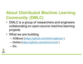 About Distributed Machine Learning
Community (DMLC)
• DMLC is a group of researchers and engineers
collaborating on open-source machine learning
projects
• What we are building
– XGBoost (https://github.com/dmlc/xgboost )
– MxNet (https://github.com/dmlc/mxnet )
– Etc.
 