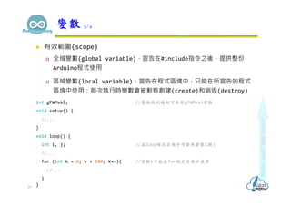  有效範圍(scope)
 全域變數(global variable)，宣告在#include指令之後，提供整份
Arduino程式使用
 區域變數(local variable)，宣告在程式區塊中，只能在所宣告的程式
區塊中使用；每次執行時變數會被動態創建(create)和銷毁(destroy)
int gPWMval; //整個程式檔都可使用gPWMval變數
void setup() {
//...
}
void loop() {
int i, j; //在loop程式區塊中可使用變數i與j
//...
for (int k = 0; k < 100; k++){ //變數k只能在for程式區塊中使用
//...
}
}
變數 3/4
18
 