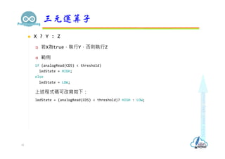  X ? Y : Z
 若X為true，執行Y，否則執行Z
 範例
if (analogRead(CDS) < threshold)
ledState = HIGH;
else
ledState = LOW;
上述程式碼可改寫如下：
ledState = (analogRead(CDS) < threshold)? HIGH : LOW;
三元運算子
41
 