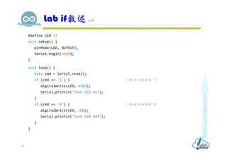 #define LED 13
void setup() {
pinMode(LED, OUTPUT);
Serial.begin(9600);
}
void loop() {
byte cmd = Serial.read();
if (cmd == '1') { //從序列埠收到'1'
digitalWrite(LED, HIGH);
Serial.println("Turn LED on");
}
if (cmd == '0') { //從序列埠收到'0'
digitalWrite(LED, LOW);
Serial.println("Turn LED off");
}
}
Lab if敘述 1/2
42
 