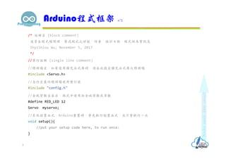 /* 註解區 (block comment)
通常在程式檔開頭，簡述程式之功能、作者、設計日期、程式版本等訊息
ShyiShiou Wu; November 5, 2017
*/
//單行註解 (single line comment)
//標頭檔區，如有使用擴充函式庫時，須在此指定擴充函式庫之標頭檔
#include <Servo.h>
//自行定義的標頭檔使用雙引號
#include "config.h"
//全域變數宣告區，程式中使用的全域變數或常數
#define RED_LED 12
Servo myservo;
//系統設置函式，Arduino重置時，會先執行設置函式，且只會執行一次
void setup(){
//put your setup code here, to run once:
}
Arduino程式框架 1/2
5
 