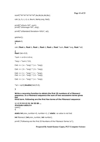 Page 11 of 33
scanf("%f %f %f %f %f",&a,&b,&c,&d,&e);
calc (a, b, c, d, e, &sum, &amp;avg, &sd);

printf("nSum=%f", sum);
printf("nAverage=%f", avg);
printf("nStandard Deviation=%fn", sd);

getchar();
return 0;
}
calc (float a, float b, float c, float d, float e, float *sum, float *avg, float *sd)
{
float Calc=0.0;
*sum = a+b+c+d+e;
*avg = *sum / 5.0;
Calc += ( a - *avg) * ( a - *avg);
Calc += ( b - *avg) * ( b - *avg);
Calc += ( c - *avg) * ( c - *avg);
Calc += ( d - *avg) * ( d - *avg);
Calc += ( e - *avg) * ( e - *avg);

*sd = sqrt((double)Calc/5.0);
}
Write a recursive function to obtain the first 25 numbers of a Fibonacci
sequence. In a Fibonacci sequence the sum of two successive terms gives
the
third term. Following are the first few terms of the Fibonacci sequence:
1 1 2 3 5 8 13 21 34 55 89 ...
#include<stdio.h>
main()
{
static int prev_number=0, number=1; // static: so value is not lost
int fibonacci (int prev_number, int number);
printf ("Following are the first 25 Numbers of the Fibonacci Series:n");

Prepared By Sumit Kumar Gupta, PGT Computer Science

 