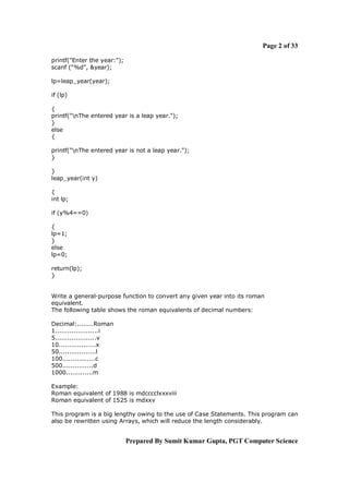 Page 2 of 33
printf("Enter the year:");
scanf ("%d", &year);
lp=leap_year(year);
if (lp)
{
printf("nThe entered year is a leap year.");
}
else
{
printf("nThe entered year is not a leap year.");
}
}
leap_year(int y)
{
int lp;
if (y%4==0)
{
lp=1;
}
else
lp=0;
return(lp);
}

Write a general-purpose function to convert any given year into its roman
equivalent.
The following table shows the roman equivalents of decimal numbers:
Decimal:........Roman
1.....................i
5....................v
10..................x
50..................l
100................c
500...............d
1000.............m
Example:
Roman equivalent of 1988 is mdcccclxxxviii
Roman equivalent of 1525 is mdxxv
This program is a big lengthy owing to the use of Case Statements. This program can
also be rewritten using Arrays, which will reduce the length considerably.

Prepared By Sumit Kumar Gupta, PGT Computer Science

 