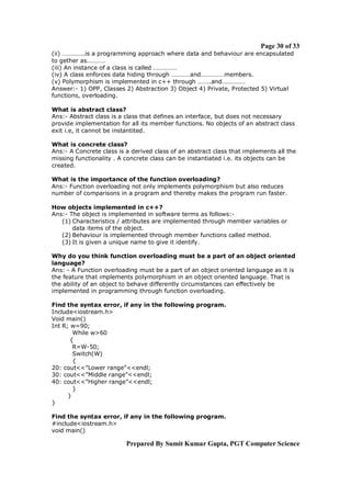 Page 30 of 33
(ii) …………..is a programming approach where data and behaviour are encapsulated
to gether as…………
(iii) An instance of a class is called ……………
(iv) A class enforces data hiding through …………and……………members.
(v) Polymorphism is implemented in c++ through ……..and……………
Answer:- 1) OPP, Classes 2) Abstraction 3) Object 4) Private, Protected 5) Virtual
functions, overloading.
What is abstract class?
Ans:- Abstract class is a class that defines an interface, but does not necessary
provide implementation for all its member functions. No objects of an abstract class
exit i.e, it cannot be instantited.
What is concrete class?
Ans:- A Concrete class is a derived class of an abstract class that implements all the
missing functionality . A concrete class can be instantiated i.e. its objects can be
created.
What is the importance of the function overloading?
Ans:- Function overloading not only implements polymorphism but also reduces
number of comparisons in a program and thereby makes the program run faster.
How objects implemented in c++?
Ans:- The object is implemented in software terms as follows:(1) Characteristics / attributes are implemented through member variables or
data items of the object.
(2) Behaviour is implemented through member functions called method.
(3) It is given a unique name to give it identify.
Why do you think function overloading must be a part of an object oriented
language?
Ans: - A Function overloading must be a part of an object oriented language as it is
the feature that implements polymorphism in an object oriented language. That is
the ability of an object to behave differently circumstances can effectively be
implemented in programming through function overloading.
Find the syntax error, if any in the following program.
Include<iostream.h>
Void main()
Int R; w=90;
While w>60
{
R=W-50;
Switch(W)
{
20: cout<<”Lower range”<<endl;
30: cout<<”Middle range”<<endl;
40: cout<<”Higher range”<<endl;
}
}
}
Find the syntax error, if any in the following program.
#include<iostream.h>
void main()

Prepared By Sumit Kumar Gupta, PGT Computer Science

 
