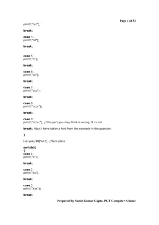 Page 4 of 33
printf("ccc");
break;
case 4:
printf("cd");
break;

case 5:
printf("d");
break;
case 6:
printf("dc");
break;
case 7:
printf("dcc");
break;
case 8:
printf("dccc");
break;
case 9:
printf("dcccc"); //this part you may think is wrong..9 -> cm
break; //but i have taken a hint from the example in the question.
}
i=((year/10)%10); //tens place
switch(i)
{
case 1:
printf("x");
break;
case 2:
printf("xx");
break;
case 3:
printf("xxx");
break;

Prepared By Sumit Kumar Gupta, PGT Computer Science

 
