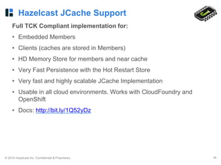 © 2016 Hazelcast Inc. Confidential & Proprietary ‹#›
Hazelcast JCache Support
Full TCK Compliant implementation for:
• Embedded Members
• Clients (caches are stored in Members)
• HD Memory Store for members and near cache
• Very Fast Persistence with the Hot Restart Store
• Very fast and highly scalable JCache Implementation
• Usable in all cloud environments. Works with CloudFoundry and
OpenShift
• Docs: http://bit.ly/1Q52yDz
 