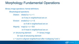 Morphology Fundamental Operations
Binary image operations: formal definitions
Morphological operations
Dilation dilate(f,s) = c > 1
on if any in neighborhood are on
Erosion erode(f,s) = c = S
on if all in neighborhood are on
Majority maj(f,s) = c > S/2
on if most in neighborhood are on
s= structuring element f = binary image
S= size of structuring element
c = count in aligned neighborhood after multiplying f and s
 