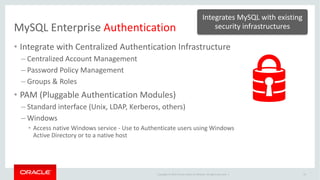Copyright	©	2014	Oracle	and/or	its	affiliates.	All	rights	reserved.		|
MySQL	Enterprise	Authentication
14
• Integrate	with	Centralized	Authentication	Infrastructure	
– Centralized	Account	Management
– Password	Policy	Management
– Groups	&	Roles
• PAM	(Pluggable	Authentication	Modules)
– Standard	interface	(Unix,	LDAP,	Kerberos,	others)
– Windows	
• Access	native	Windows	service	- Use	to	Authenticate	users	using	Windows	
Active	Directory	or	to	a	native	host
Integrates	MySQL	with	existing	
security	infrastructures
 