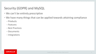 Copyright	©	2014	Oracle	and/or	its	affiliates.	All	rights	reserved.		|
Security	(GDPR)	and	MySQL
• We	can’t	be	entirely	prescriptive
• We	have	many	things	that	can	be	applied	towards	attaining	compliance
– Products
– Features
– Best	Practices
– Documents
– Integrations
8
 