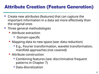 27
Attribute Creation (Feature Generation)
 Create new attributes (features) that can capture the
important information in a data set more effectively than
the original ones
 Three general methodologies
 Attribute extraction

Domain-specific

Mapping data to new space (see: data reduction)

E.g., Fourier transformation, wavelet transformation,
manifold approaches (not covered)

Attribute construction

Combining features (see: discriminative frequent
patterns in Chapter 7)

Data discretization
 