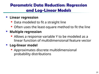 29
Parametric Data Reduction: Regression
and Log-Linear Models
 Linear regression
 Data modeled to fit a straight line
 Often uses the least-square method to fit the line
 Multiple regression
 Allows a response variable Y to be modeled as a
linear function of multidimensional feature vector
 Log-linear model
 Approximates discrete multidimensional
probability distributions
 