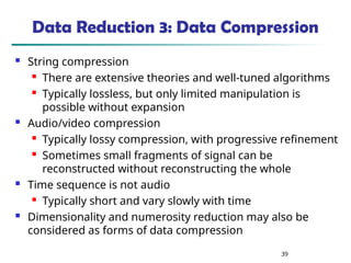 39
Data Reduction 3: Data Compression
 String compression
 There are extensive theories and well-tuned algorithms
 Typically lossless, but only limited manipulation is
possible without expansion
 Audio/video compression
 Typically lossy compression, with progressive refinement
 Sometimes small fragments of signal can be
reconstructed without reconstructing the whole
 Time sequence is not audio
 Typically short and vary slowly with time
 Dimensionality and numerosity reduction may also be
considered as forms of data compression
 