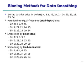 47
Binning Methods for Data Smoothing
 Sorted data for price (in dollars): 4, 8, 9, 15, 21, 21, 24, 25, 26, 28,
29, 34
* Partition into equal-frequency (equi-depth) bins:
- Bin 1: 4, 8, 9, 15
- Bin 2: 21, 21, 24, 25
- Bin 3: 26, 28, 29, 34
* Smoothing by bin means:
- Bin 1: 9, 9, 9, 9
- Bin 2: 23, 23, 23, 23
- Bin 3: 29, 29, 29, 29
* Smoothing by bin boundaries:
- Bin 1: 4, 4, 4, 15
- Bin 2: 21, 21, 25, 25
- Bin 3: 26, 26, 26, 34
 